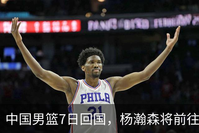 中国男篮7日回国，杨瀚森将前往美国参加夏季联赛