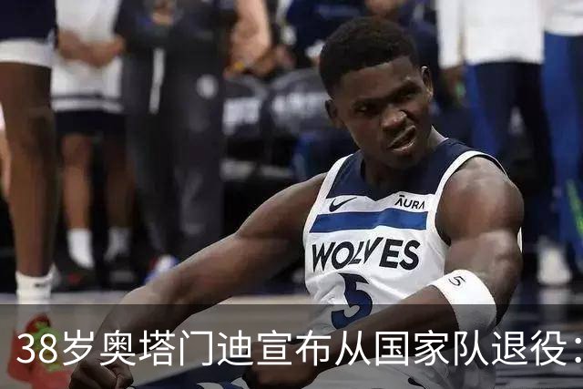 38岁奥塔门迪宣布从国家队退役：最后一场是世界杯决赛，昂首离开